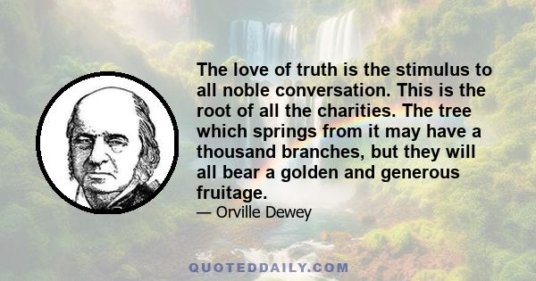 The love of truth is the stimulus to all noble conversation. This is the root of all the charities. The tree which springs from it may have a thousand branches, but they will all bear a golden and generous fruitage.