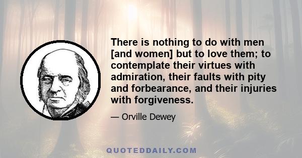 There is nothing to do with men [and women] but to love them; to contemplate their virtues with admiration, their faults with pity and forbearance, and their injuries with forgiveness.