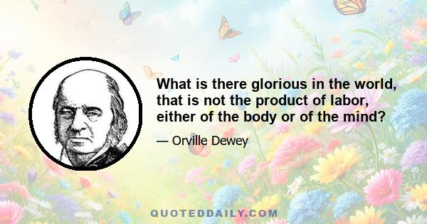 What is there glorious in the world, that is not the product of labor, either of the body or of the mind?