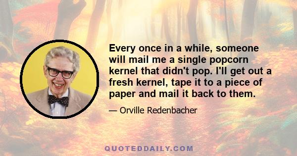 Every once in a while, someone will mail me a single popcorn kernel that didn't pop. I'll get out a fresh kernel, tape it to a piece of paper and mail it back to them.