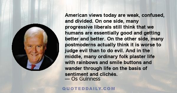 American views today are weak, confused, and divided. On one side, many progressive liberals still think that we humans are essentially good and getting better and better. On the other side, many postmoderns actually