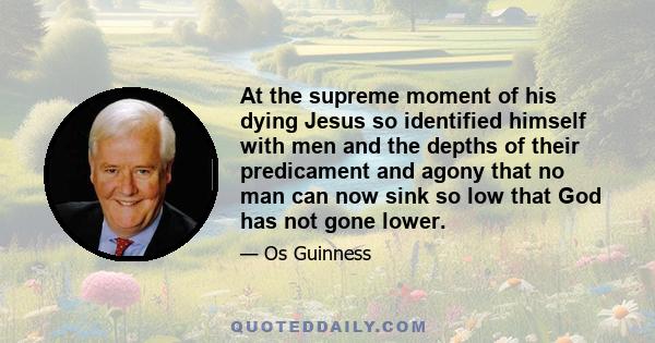 At the supreme moment of his dying Jesus so identified himself with men and the depths of their predicament and agony that no man can now sink so low that God has not gone lower.