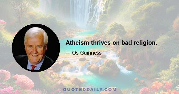 Atheism thrives on bad religion.