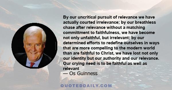 By our uncritical pursuit of relevance we have actually courted irrelevance; by our breathless chase after relevance without a matching committment to faithfulness, we have become not only unfaithful, but irrelevant; by 