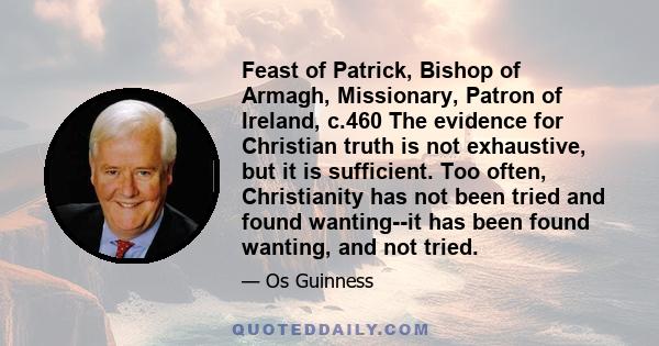 Feast of Patrick, Bishop of Armagh, Missionary, Patron of Ireland, c.460 The evidence for Christian truth is not exhaustive, but it is sufficient. Too often, Christianity has not been tried and found wanting--it has