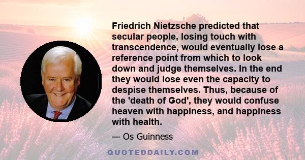 Friedrich Nietzsche predicted that secular people, losing touch with transcendence, would eventually lose a reference point from which to look down and judge themselves. In the end they would lose even the capacity to