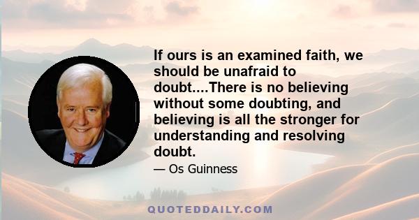 If ours is an examined faith, we should be unafraid to doubt....There is no believing without some doubting, and believing is all the stronger for understanding and resolving doubt.