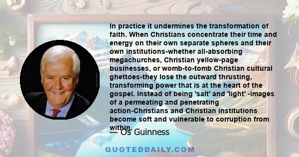 In practice it undermines the transformation of faith. When Christians concentrate their time and energy on their own separate spheres and their own institutions-whether all-absorbing megachurches, Christian yellow-page 