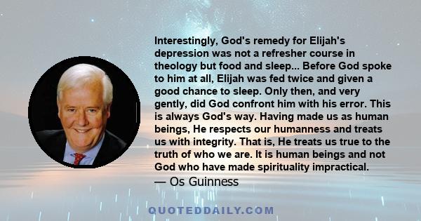 Interestingly, God's remedy for Elijah's depression was not a refresher course in theology but food and sleep... Before God spoke to him at all, Elijah was fed twice and given a good chance to sleep. Only then, and very 