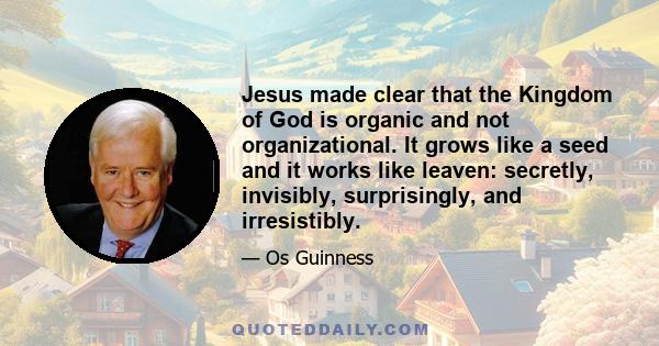 Jesus made clear that the Kingdom of God is organic and not organizational. It grows like a seed and it works like leaven: secretly, invisibly, surprisingly, and irresistibly.