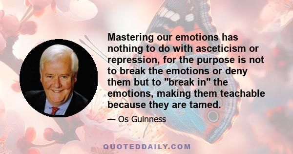 Mastering our emotions has nothing to do with asceticism or repression, for the purpose is not to break the emotions or deny them but to break in the emotions, making them teachable because they are tamed.