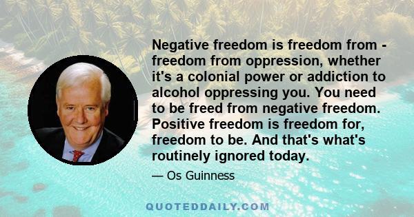 Negative freedom is freedom from - freedom from oppression, whether it's a colonial power or addiction to alcohol oppressing you. You need to be freed from negative freedom. Positive freedom is freedom for, freedom to