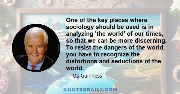 One of the key places where sociology should be used is in analyzing 'the world' of our times, so that we can be more discerning. To resist the dangers of the world, you have to recognize the distortions and seductions