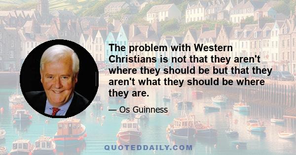 The problem with Western Christians is not that they aren't where they should be but that they aren't what they should be where they are.