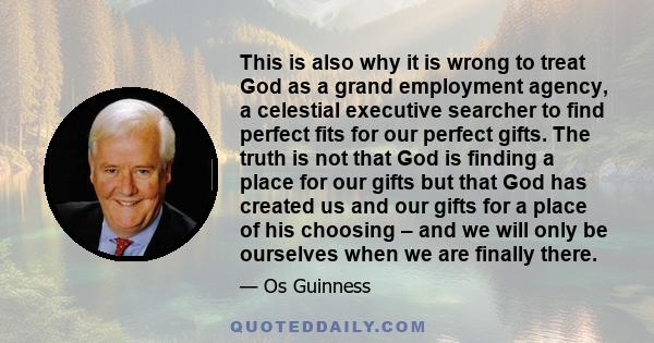 This is also why it is wrong to treat God as a grand employment agency, a celestial executive searcher to find perfect fits for our perfect gifts. The truth is not that God is finding a place for our gifts but that God