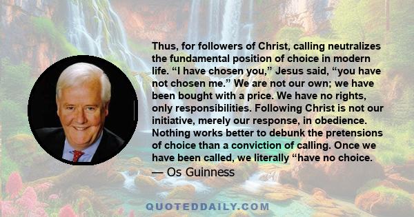 Thus, for followers of Christ, calling neutralizes the fundamental position of choice in modern life. “I have chosen you,” Jesus said, “you have not chosen me.” We are not our own; we have been bought with a price. We