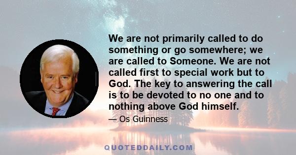 We are not primarily called to do something or go somewhere; we are called to Someone. We are not called first to special work but to God. The key to answering the call is to be devoted to no one and to nothing above