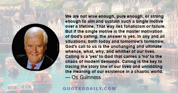 We are not wise enough, pure enough, or strong enough to aim and sustain such a single motive over a lifetime. That way lies fanaticism or failure. But if the single motive is the master motivation of God's calling, the 