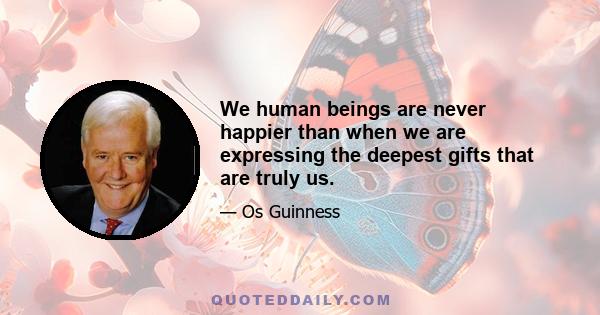 We human beings are never happier than when we are expressing the deepest gifts that are truly us.