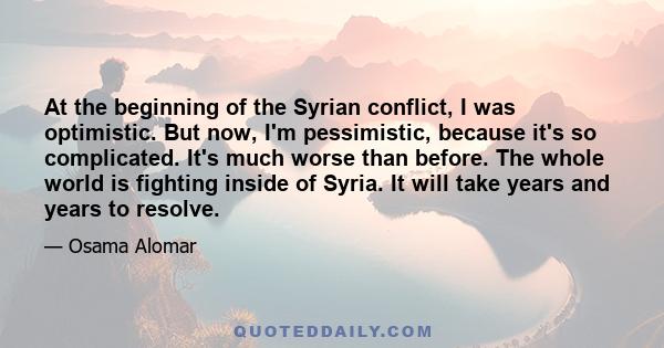 At the beginning of the Syrian conflict, I was optimistic. But now, I'm pessimistic, because it's so complicated. It's much worse than before. The whole world is fighting inside of Syria. It will take years and years to 