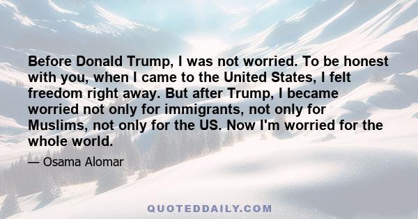 Before Donald Trump, I was not worried. To be honest with you, when I came to the United States, I felt freedom right away. But after Trump, I became worried not only for immigrants, not only for Muslims, not only for