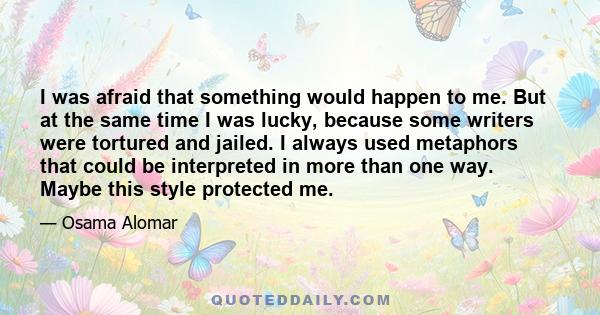 I was afraid that something would happen to me. But at the same time I was lucky, because some writers were tortured and jailed. I always used metaphors that could be interpreted in more than one way. Maybe this style