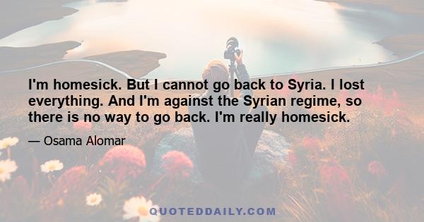 I'm homesick. But I cannot go back to Syria. I lost everything. And I'm against the Syrian regime, so there is no way to go back. I'm really homesick.