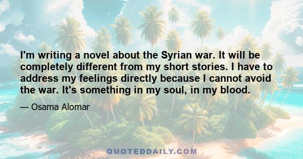 I'm writing a novel about the Syrian war. It will be completely different from my short stories. I have to address my feelings directly because I cannot avoid the war. It's something in my soul, in my blood.