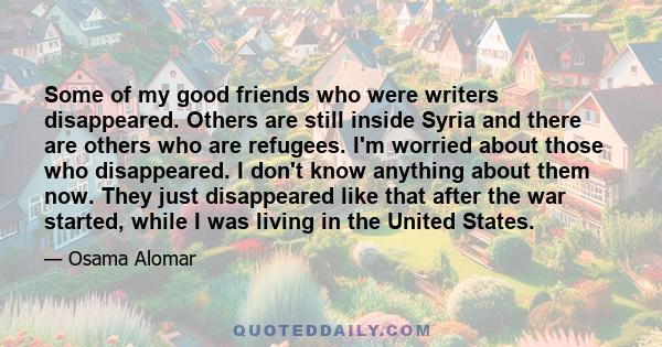 Some of my good friends who were writers disappeared. Others are still inside Syria and there are others who are refugees. I'm worried about those who disappeared. I don't know anything about them now. They just