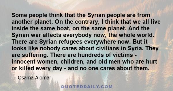 Some people think that the Syrian people are from another planet. On the contrary, I think that we all live inside the same boat, on the same planet. And the Syrian war affects everybody now, the whole world. There are