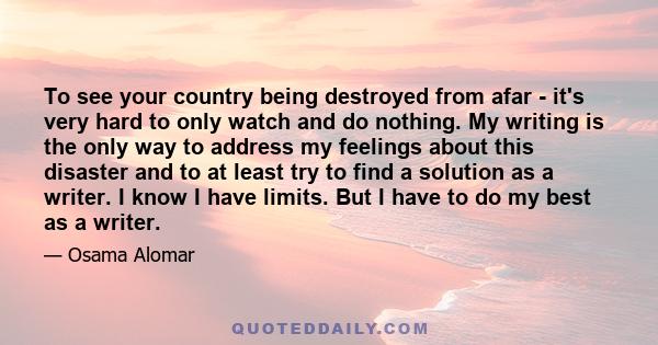 To see your country being destroyed from afar - it's very hard to only watch and do nothing. My writing is the only way to address my feelings about this disaster and to at least try to find a solution as a writer. I