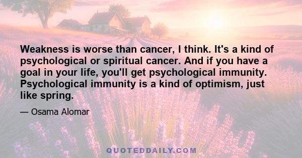 Weakness is worse than cancer, I think. It's a kind of psychological or spiritual cancer. And if you have a goal in your life, you'll get psychological immunity. Psychological immunity is a kind of optimism, just like