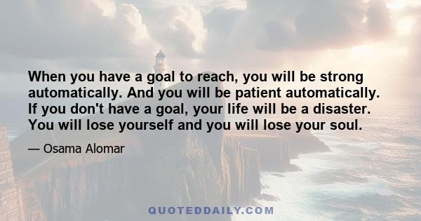 When you have a goal to reach, you will be strong automatically. And you will be patient automatically. If you don't have a goal, your life will be a disaster. You will lose yourself and you will lose your soul.