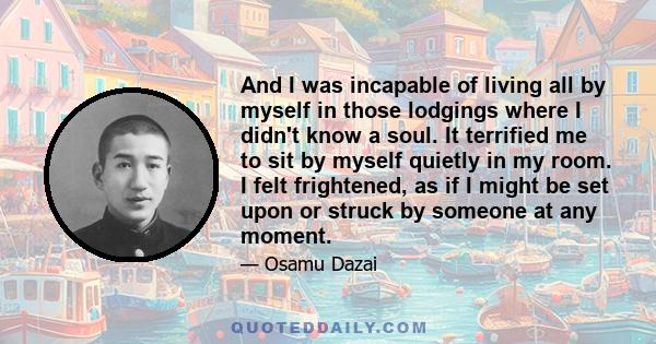 And I was incapable of living all by myself in those lodgings where I didn't know a soul. It terrified me to sit by myself quietly in my room. I felt frightened, as if I might be set upon or struck by someone at any