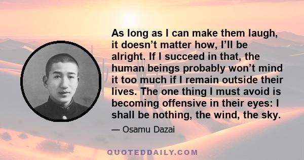 As long as I can make them laugh, it doesn’t matter how, I’ll be alright. If I succeed in that, the human beings probably won’t mind it too much if I remain outside their lives. The one thing I must avoid is becoming