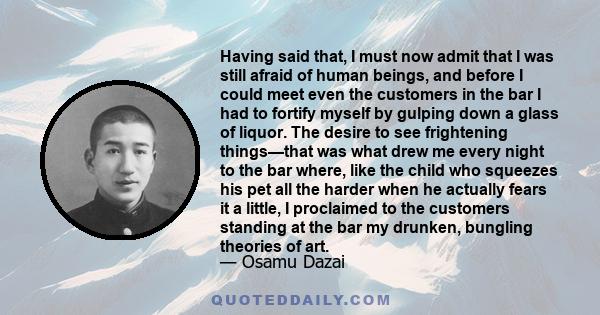 Having said that, I must now admit that I was still afraid of human beings, and before I could meet even the customers in the bar I had to fortify myself by gulping down a glass of liquor. The desire to see frightening