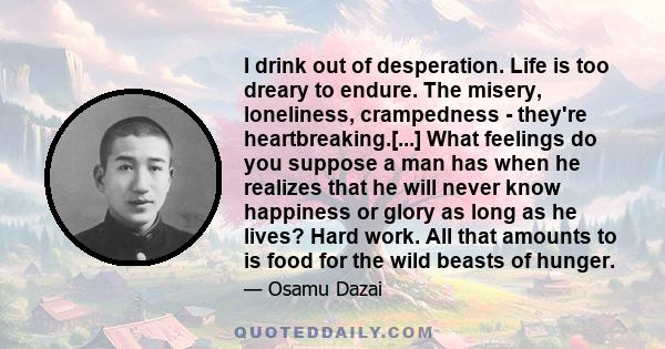 I drink out of desperation. Life is too dreary to endure. The misery, loneliness, crampedness - they're heartbreaking.[...] What feelings do you suppose a man has when he realizes that he will never know happiness or