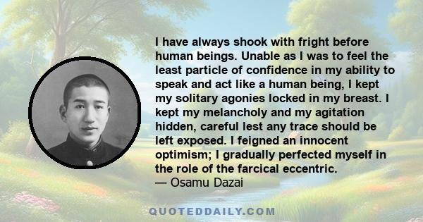 I have always shook with fright before human beings. Unable as I was to feel the least particle of confidence in my ability to speak and act like a human being, I kept my solitary agonies locked in my breast. I kept my