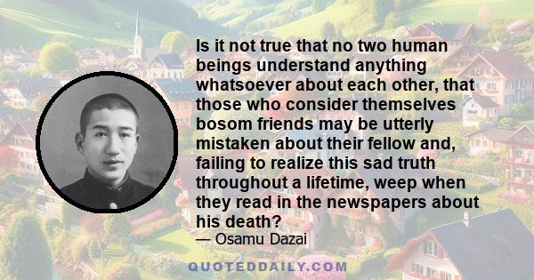 Is it not true that no two human beings understand anything whatsoever about each other, that those who consider themselves bosom friends may be utterly mistaken about their fellow and, failing to realize this sad truth 