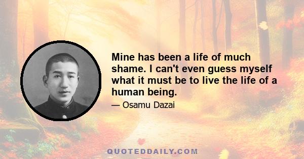 Mine has been a life of much shame. I can't even guess myself what it must be to live the life of a human being.