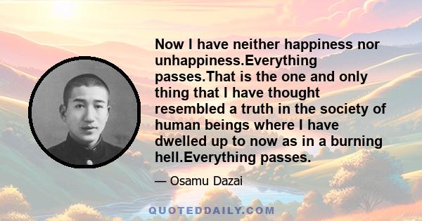 Now I have neither happiness nor unhappiness.Everything passes.That is the one and only thing that I have thought resembled a truth in the society of human beings where I have dwelled up to now as in a burning