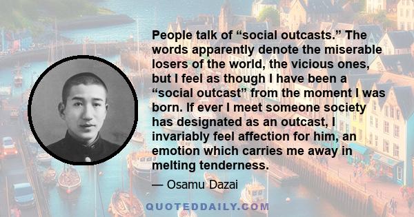 People talk of “social outcasts.” The words apparently denote the miserable losers of the world, the vicious ones, but I feel as though I have been a “social outcast” from the moment I was born. If ever I meet someone