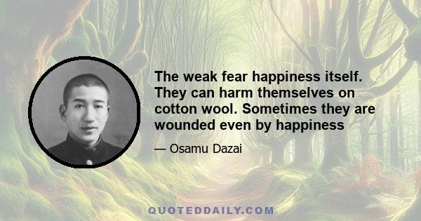 The weak fear happiness itself. They can harm themselves on cotton wool. Sometimes they are wounded even by happiness