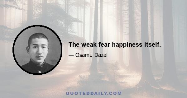 The weak fear happiness itself.