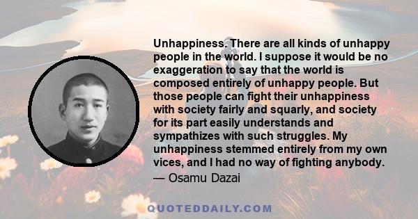 Unhappiness. There are all kinds of unhappy people in the world. I suppose it would be no exaggeration to say that the world is composed entirely of unhappy people. But those people can fight their unhappiness with