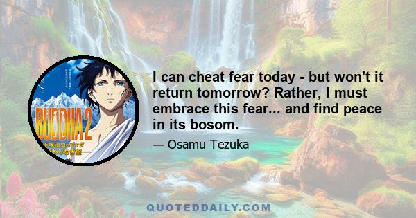 I can cheat fear today - but won't it return tomorrow? Rather, I must embrace this fear... and find peace in its bosom.