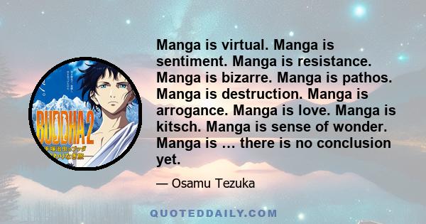 Manga is virtual. Manga is sentiment. Manga is resistance. Manga is bizarre. Manga is pathos. Manga is destruction. Manga is arrogance. Manga is love. Manga is kitsch. Manga is sense of wonder. Manga is … there is no