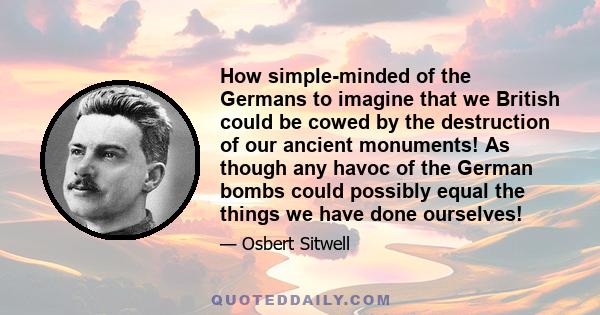 How simple-minded of the Germans to imagine that we British could be cowed by the destruction of our ancient monuments! As though any havoc of the German bombs could possibly equal the things we have done ourselves!