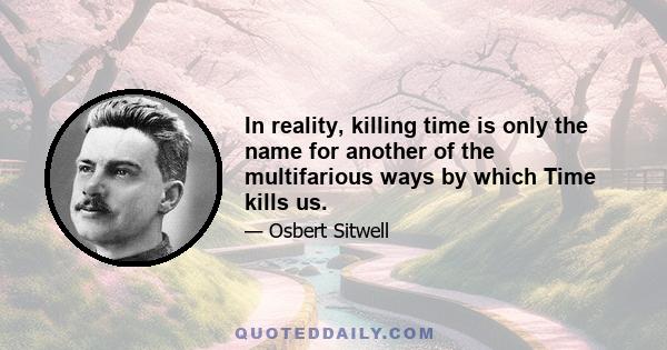 In reality, killing time is only the name for another of the multifarious ways by which Time kills us.