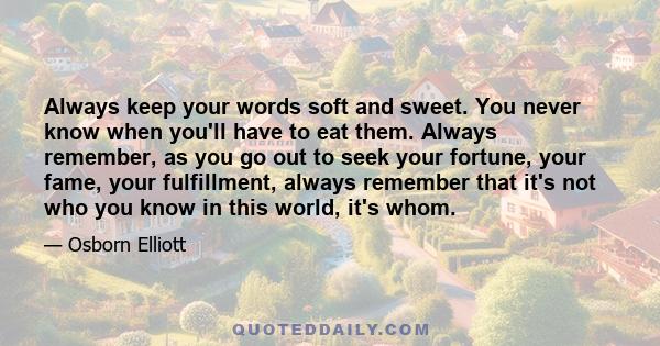 Always keep your words soft and sweet. You never know when you'll have to eat them. Always remember, as you go out to seek your fortune, your fame, your fulfillment, always remember that it's not who you know in this